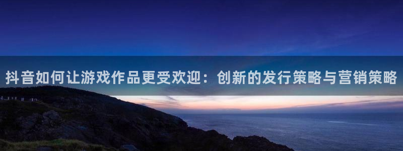 亿万28子酒业：抖音如何让游戏作品更受欢迎：创新的发行策略与营销策略